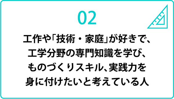 工作や「技術・家庭」が好きで，工学分野の専門知識を学び，ものづくりスキル，実践力を身に付けたいと考えている人