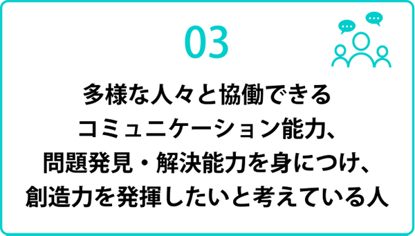 多様な人々と協働できるコミュニケーション能力，問題発見・解決能力を身につけ，創造力を発揮したいと考えている人